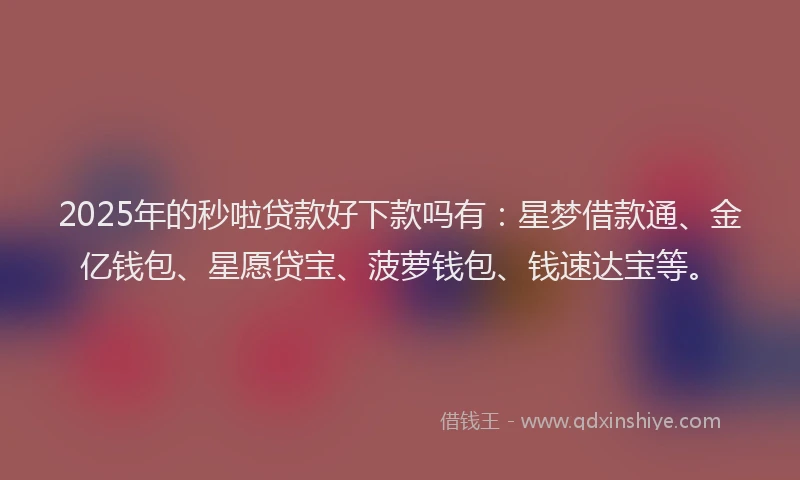 2025年的秒啦贷款好下款吗有：星梦借款通、金亿钱包、星愿贷宝、菠萝钱包、钱速达宝等。