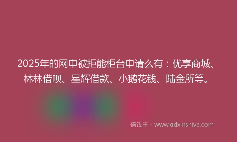 2025年的网申被拒能柜台申请么有：优享商城、林林借呗、星辉借款、小鹅花钱、陆金所等。