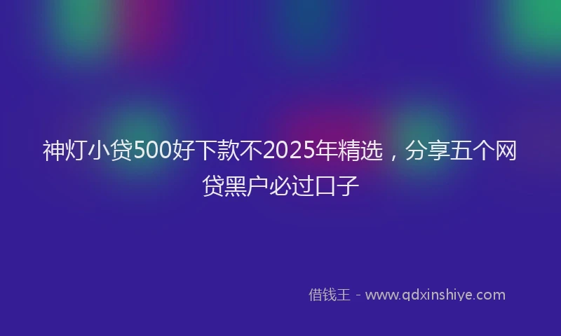 神灯小贷500好下款不2025年精选，分享五个网贷黑户必过口子