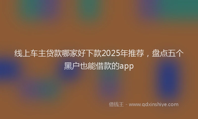 线上车主贷款哪家好下款2025年推荐，盘点五个黑户也能借款的app