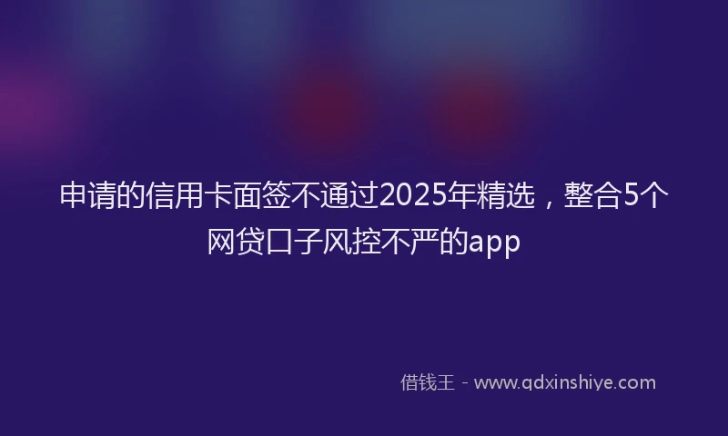 申请的信用卡面签不通过2025年精选，整合5个网贷口子风控不严的app