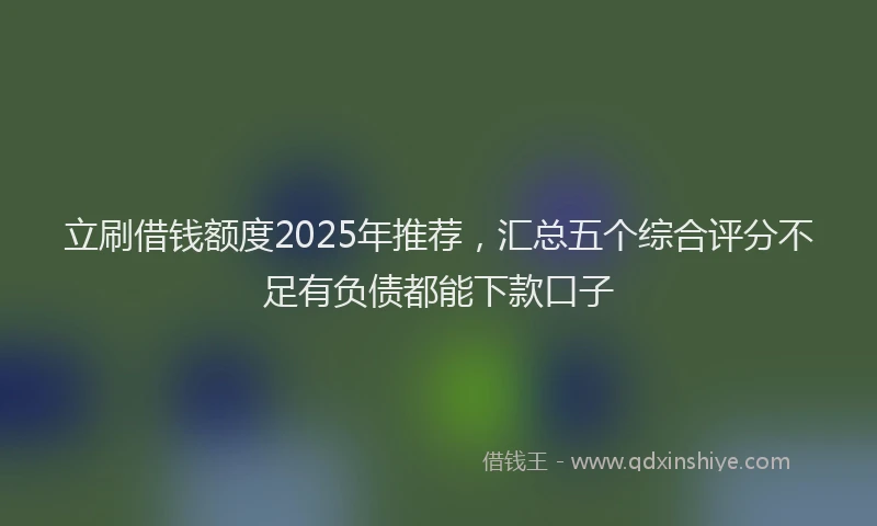 立刷借钱额度2025年推荐，汇总五个综合评分不足有负债都能下款口子