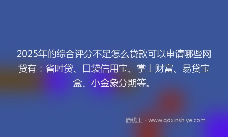 2025年的综合评分不足怎么贷款可以申请哪些网贷有：省时贷、口袋信用宝、掌上财富、易贷宝盒、小金象分期等。