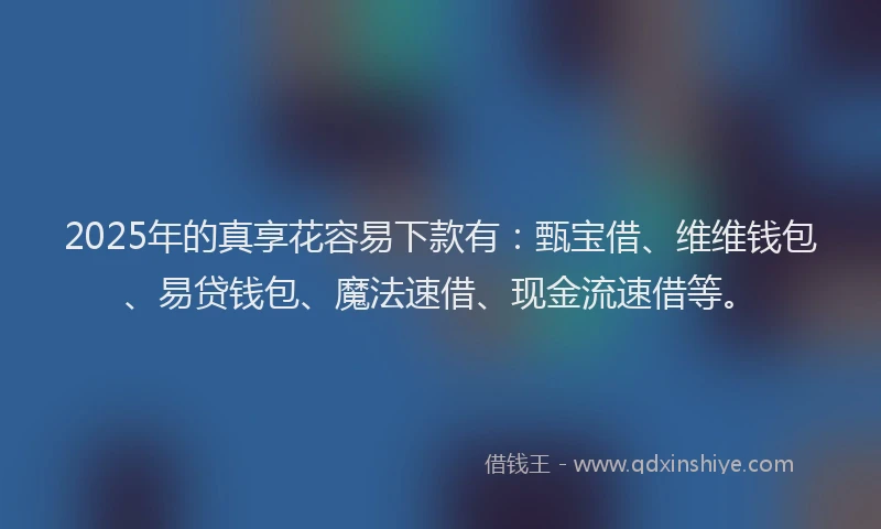 2025年的真享花容易下款有：甄宝借、维维钱包、易贷钱包、魔法速借、现金流速借等。