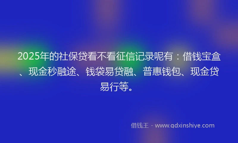 2025年的社保贷看不看征信记录呢有：借钱宝盒、现金秒融途、钱袋易贷融、普惠钱包、现金贷易行等。