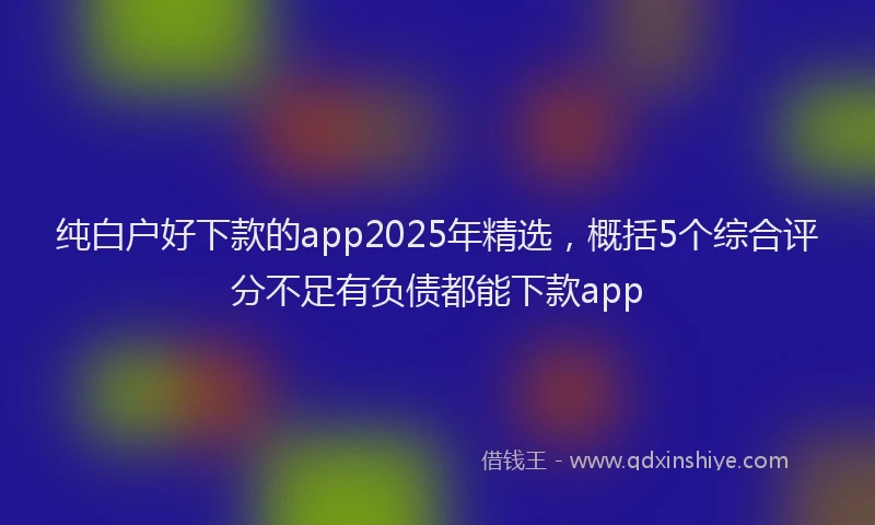 纯白户好下款的app2025年精选，概括5个综合评分不足有负债都能下款app
