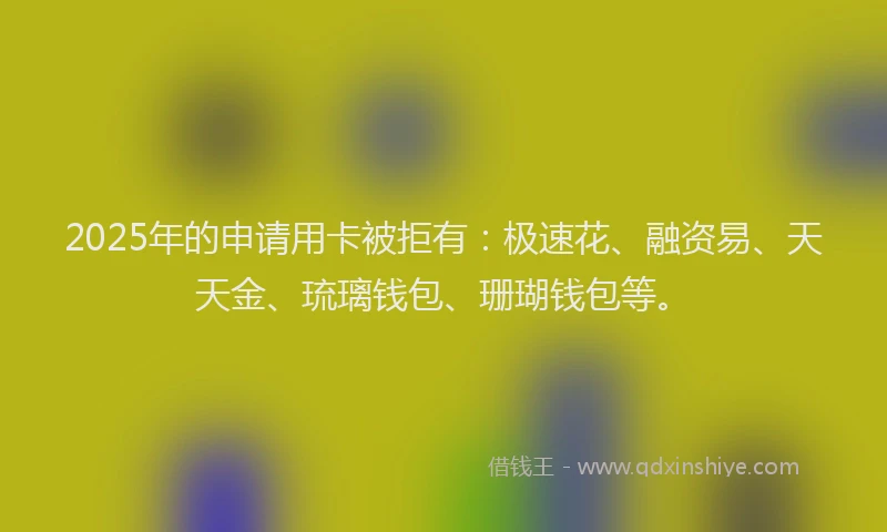 2025年的申请用卡被拒有：极速花、融资易、天天金、琉璃钱包、珊瑚钱包等。