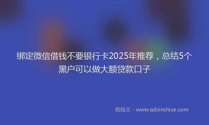 绑定微信借钱不要银行卡2025年推荐，总结5个黑户可以做大额贷款口子