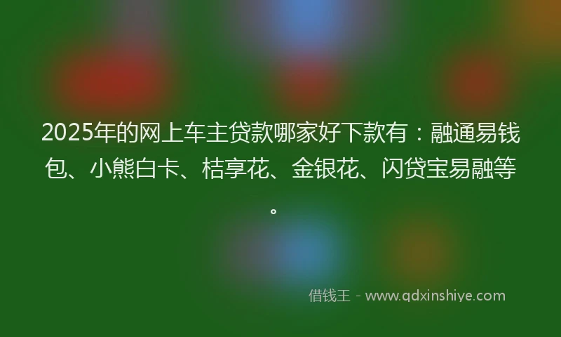 2025年的网上车主贷款哪家好下款有：融通易钱包、小熊白卡、桔享花、金银花、闪贷宝易融等。