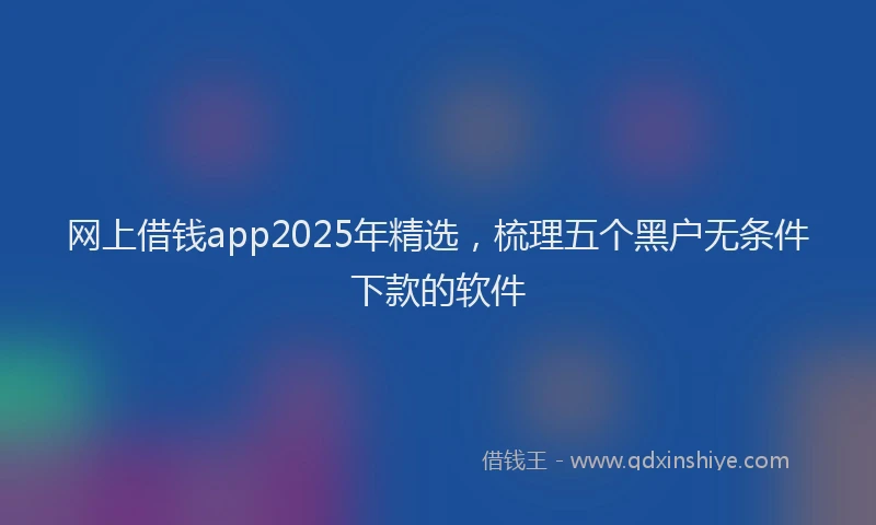 网上借钱app2025年精选，梳理五个黑户无条件下款的软件