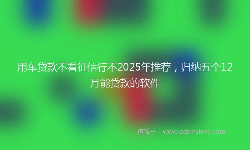 用车贷款不看征信行不2025年推荐，归纳五个12月能贷款的软件