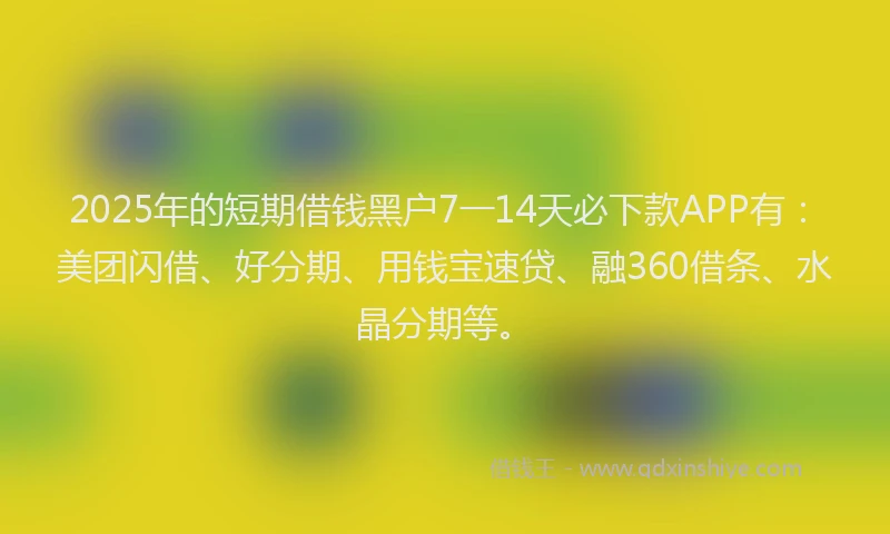 2025年的短期借钱黑户7一14天必下款APP有：美团闪借、好分期、用钱宝速贷、融360借条、水晶分期等。
