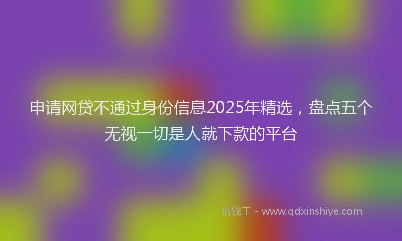 申请网贷不通过身份信息2025年精选，盘点五个无视一切是人就下款的平台