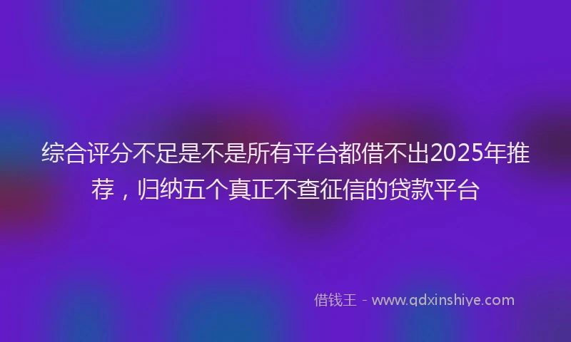 综合评分不足是不是所有平台都借不出2025年推荐，归纳五个真正不查征信的贷款平台