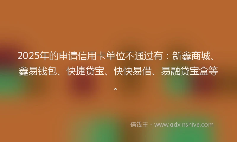 2025年的申请信用卡单位不通过有：新鑫商城、鑫易钱包、快捷贷宝、快快易借、易融贷宝盒等。