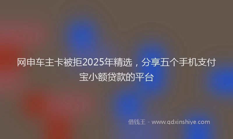 网申车主卡被拒2025年精选，分享五个手机支付宝小额贷款的平台