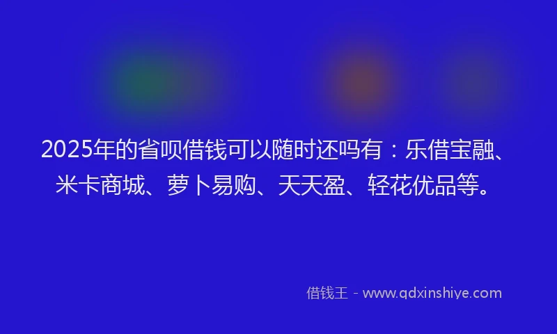 2025年的省呗借钱可以随时还吗有：乐借宝融、米卡商城、萝卜易购、天天盈、轻花优品等。