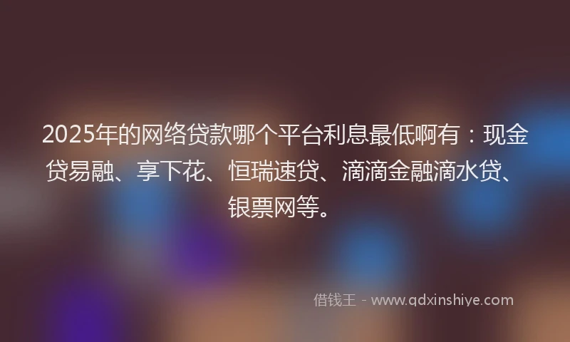 2025年的网络贷款哪个平台利息最低啊有：现金贷易融、享下花、恒瑞速贷、滴滴金融滴水贷、银票网等。