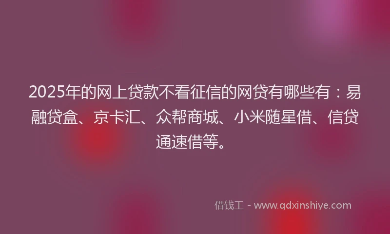 2025年的网上贷款不看征信的网贷有哪些有：易融贷盒、京卡汇、众帮商城、小米随星借、信贷通速借等。