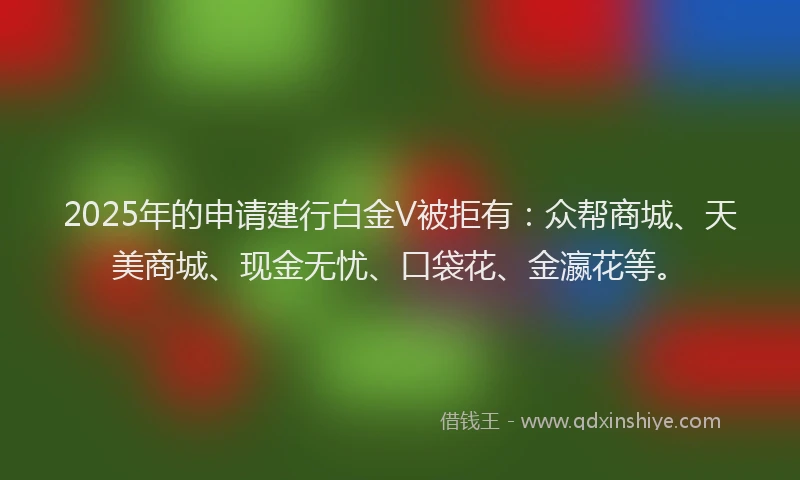2025年的申请建行白金V被拒有：众帮商城、天美商城、现金无忧、口袋花、金瀛花等。