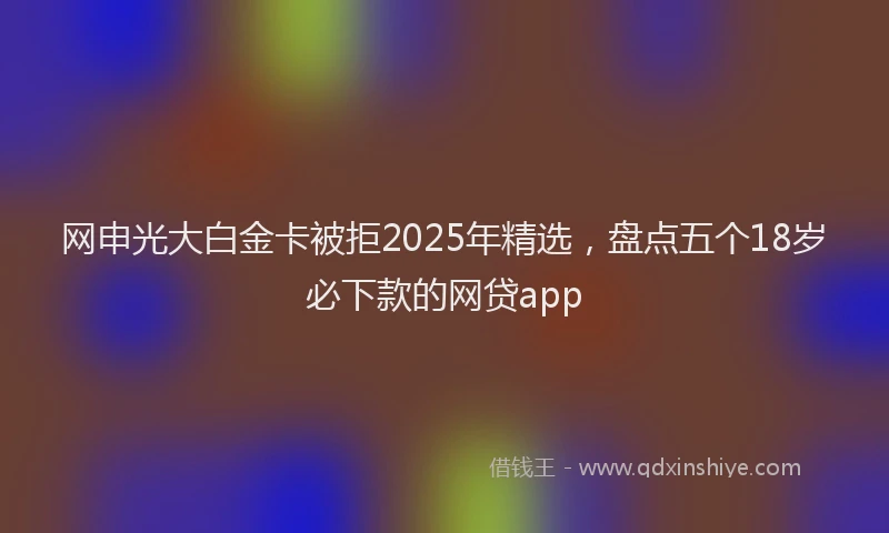网申光大白金卡被拒2025年精选，盘点五个18岁必下款的网贷app