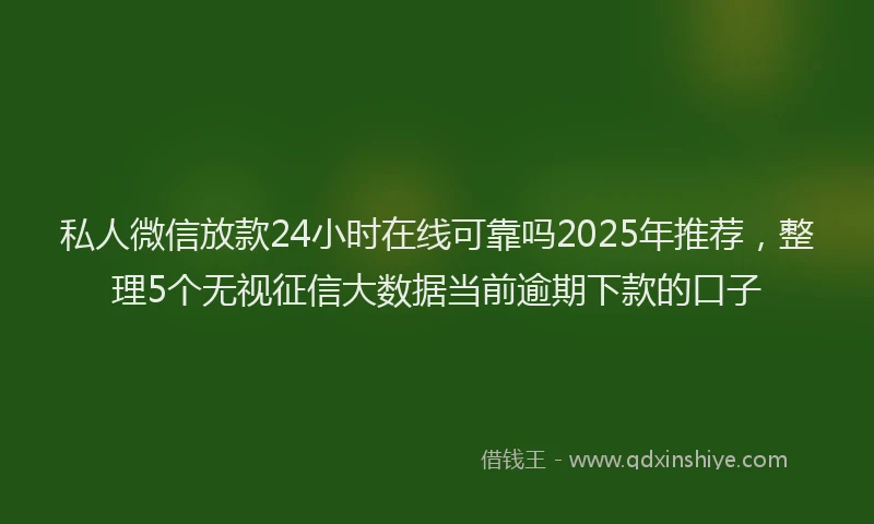 私人微信放款24小时在线可靠吗2025年推荐，整理5个无视征信大数据当前逾期下款的口子