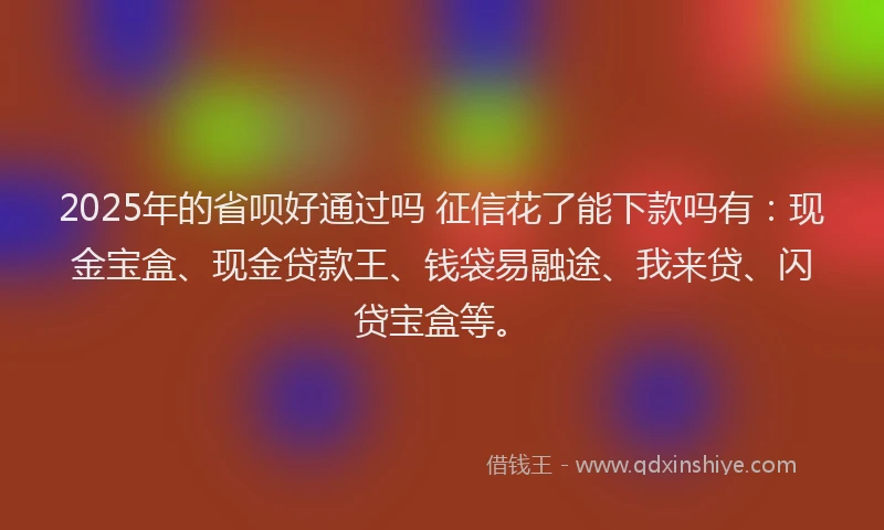 2025年的省呗好通过吗 征信花了能下款吗有：现金宝盒、现金贷款王、钱袋易融途、我来贷、闪贷宝盒等。