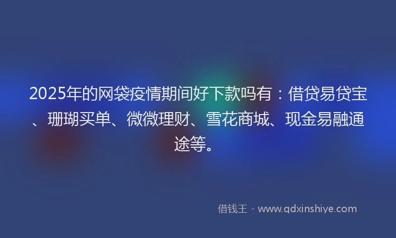 2025年的网袋疫情期间好下款吗有：借贷易贷宝、珊瑚买单、微微理财、雪花商城、现金易融通途等。