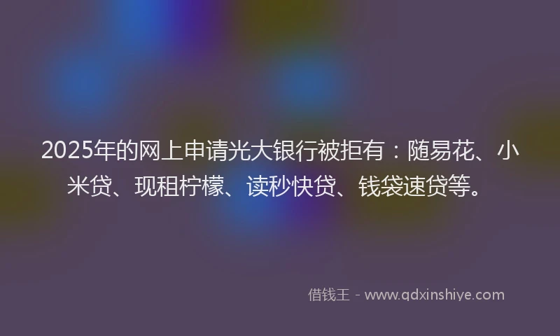 2025年的网上申请光大银行被拒有：随易花、小米贷、现租柠檬、读秒快贷、钱袋速贷等。