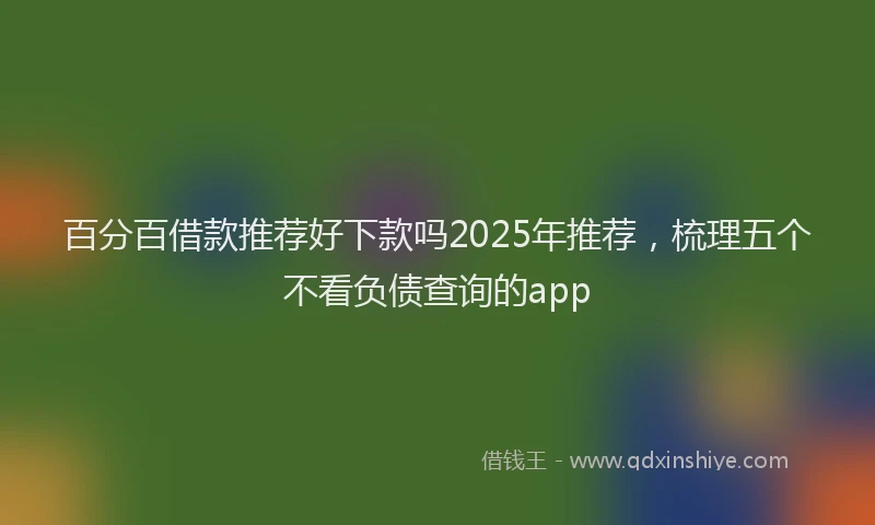 百分百借款推荐好下款吗2025年推荐，梳理五个不看负债查询的app