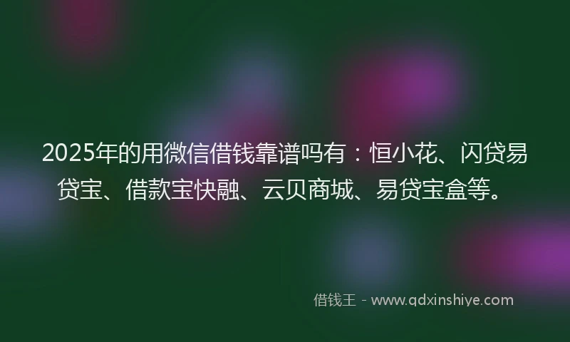2025年的用微信借钱靠谱吗有：恒小花、闪贷易贷宝、借款宝快融、云贝商城、易贷宝盒等。