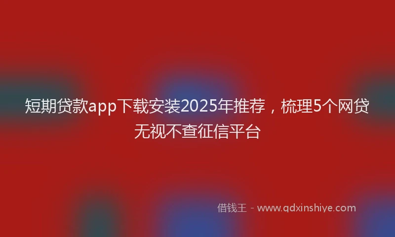 短期贷款app下载安装2025年推荐，梳理5个网贷无视不查征信平台