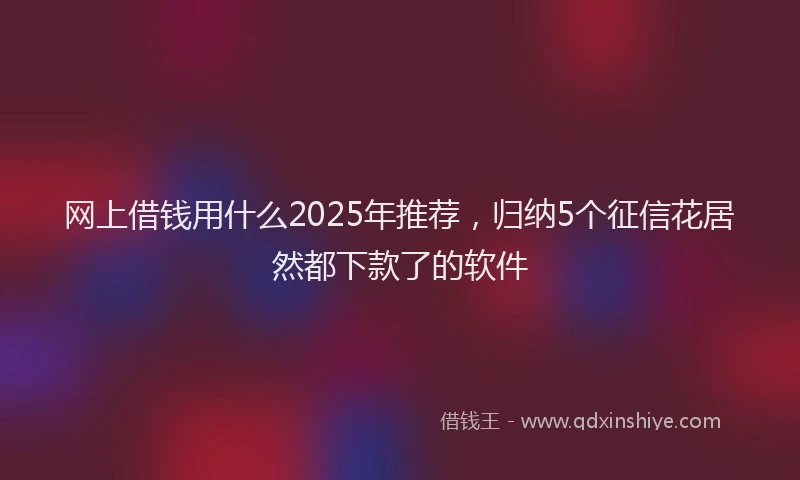网上借钱用什么2025年推荐，归纳5个征信花居然都下款了的软件