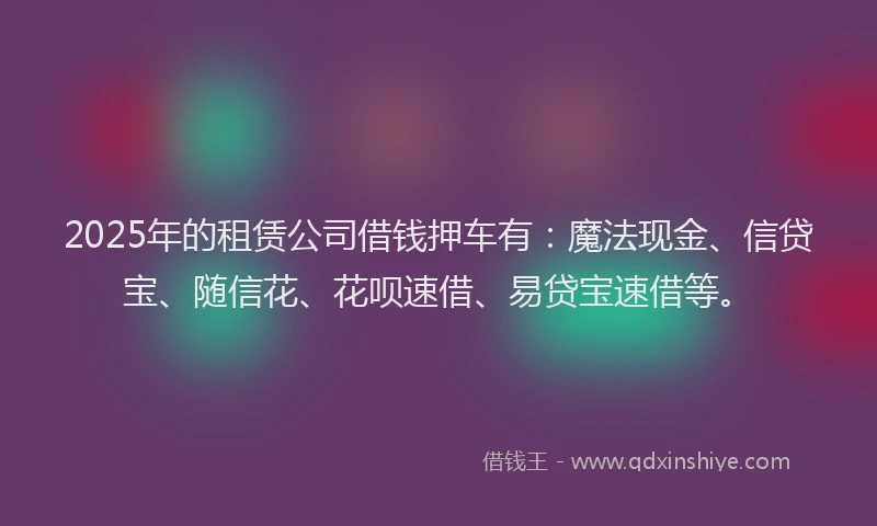 2025年的租赁公司借钱押车有：魔法现金、信贷宝、随信花、花呗速借、易贷宝速借等。