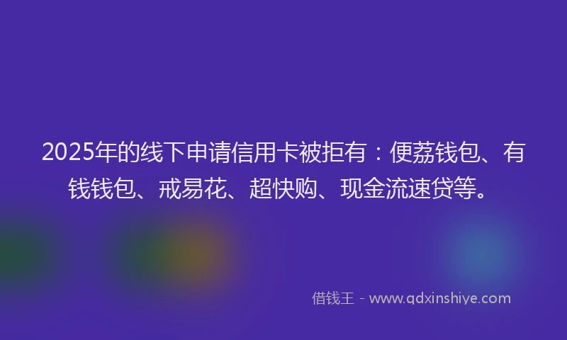 2025年的线下申请信用卡被拒有：便荔钱包、有钱钱包、戒易花、超快购、现金流速贷等。