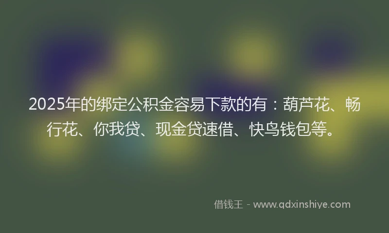 2025年的绑定公积金容易下款的有：葫芦花、畅行花、你我贷、现金贷速借、快鸟钱包等。