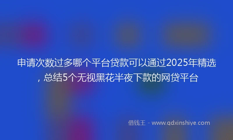 申请次数过多哪个平台贷款可以通过2025年精选，总结5个无视黑花半夜下款的网贷平台