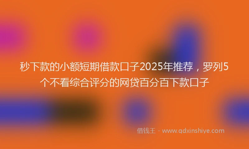 秒下款的小额短期借款口子2025年推荐，罗列5个不看综合评分的网贷百分百下款口子