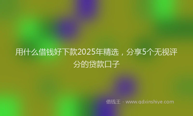 用什么借钱好下款2025年精选，分享5个无视评分的贷款口子