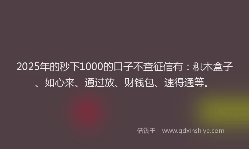 2025年的秒下1000的口子不查征信有：积木盒子、如心来、通过放、财钱包、速得通等。
