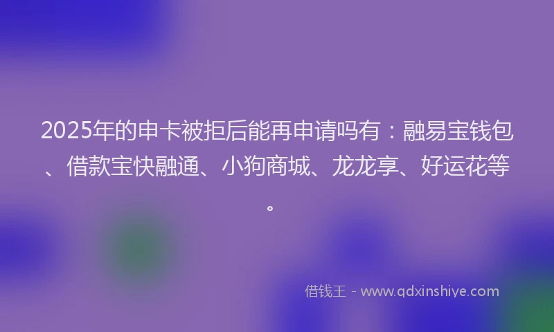 2025年的申卡被拒后能再申请吗有：融易宝钱包、借款宝快融通、小狗商城、龙龙享、好运花等。