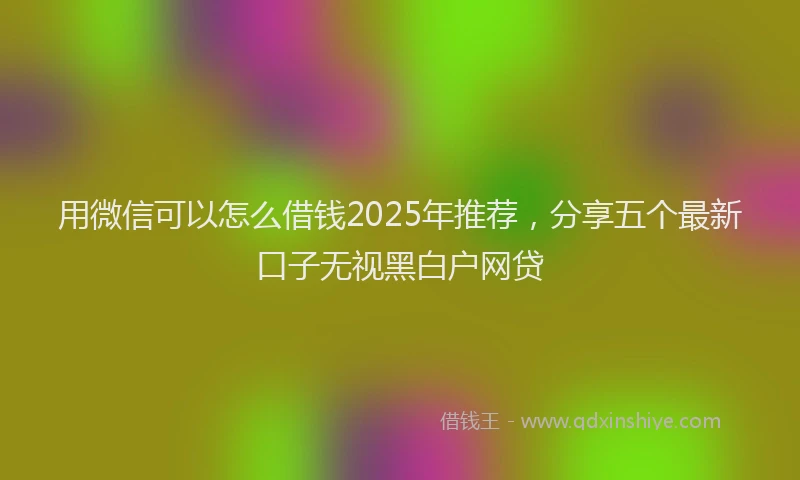 用微信可以怎么借钱2025年推荐，分享五个最新口子无视黑白户网贷