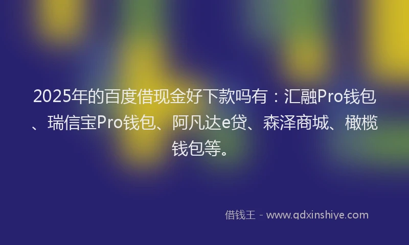 2025年的百度借现金好下款吗有：汇融Pro钱包、瑞信宝Pro钱包、阿凡达e贷、森泽商城、橄榄钱包等。