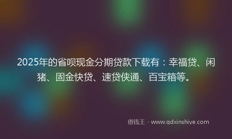 2025年的省呗现金分期贷款下载有：幸福贷、闲猪、固金快贷、速贷侠通、百宝箱等。