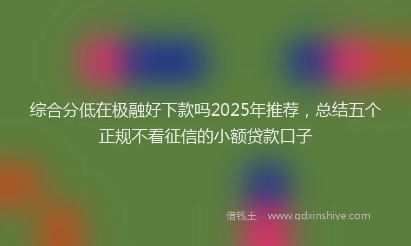 综合分低在极融好下款吗2025年推荐，总结五个正规不看征信的小额贷款口子