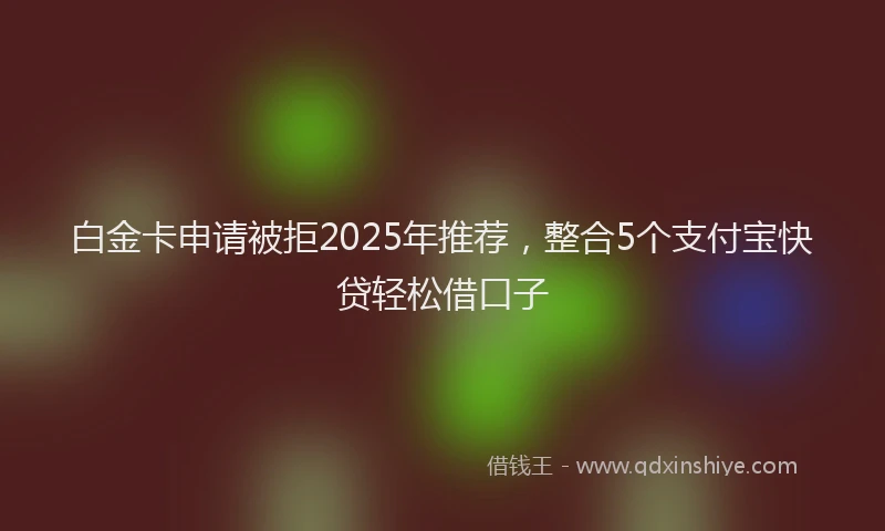 白金卡申请被拒2025年推荐，整合5个支付宝快贷轻松借口子