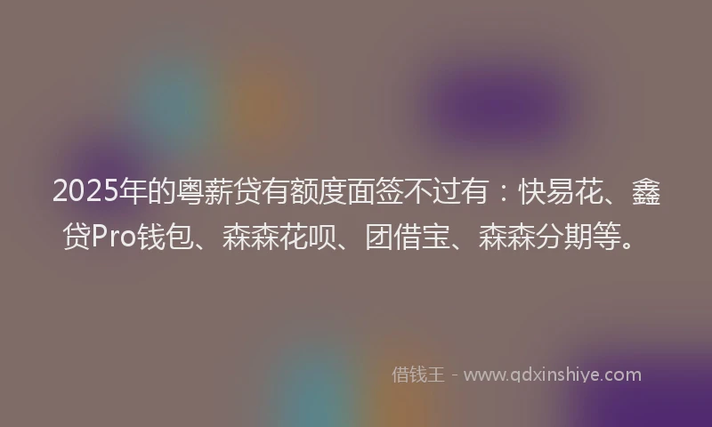 2025年的粤薪贷有额度面签不过有：快易花、鑫贷Pro钱包、森森花呗、团借宝、森森分期等。
