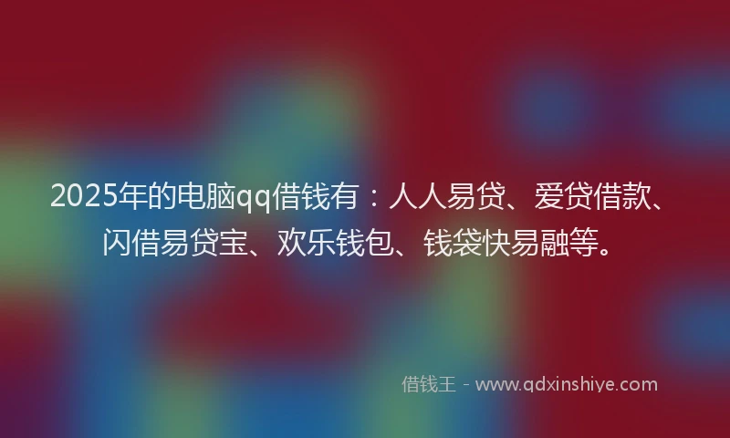 2025年的电脑qq借钱有：人人易贷、爱贷借款、闪借易贷宝、欢乐钱包、钱袋快易融等。