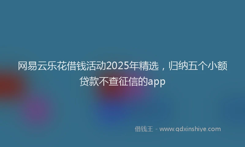 网易云乐花借钱活动2025年精选，归纳五个小额贷款不查征信的app