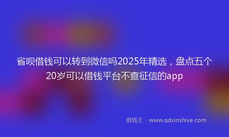 省呗借钱可以转到微信吗2025年精选，盘点五个20岁可以借钱平台不查征信的app